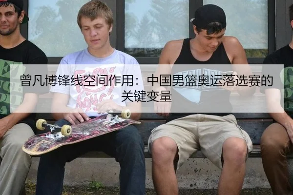 曾凡博锋线空间作用：中国男篮奥运落选赛的关键变量