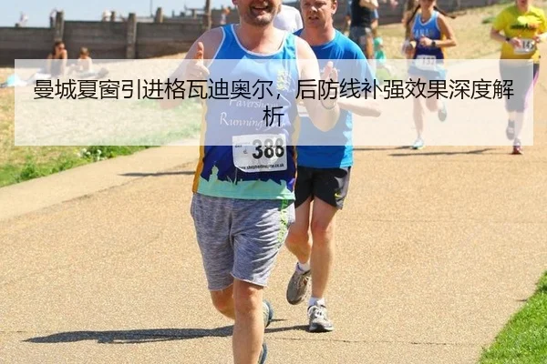 曼城夏窗引进格瓦迪奥尔，后防线补强效果深度解析