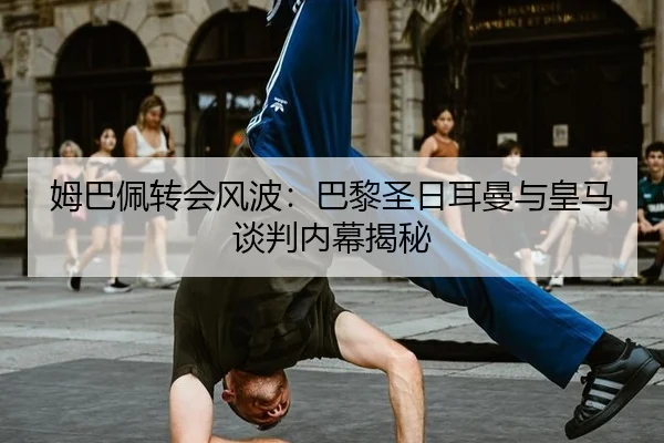 姆巴佩转会风波：巴黎圣日耳曼与皇马谈判内幕揭秘
